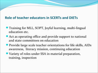 Role of teacher educators in SCERTs and DIETs
Training for MLL, SOPT, Joyful learning, multi-lingual
education etc.
Act as operating office and provide support to national
and state committees on education
Provide large scale teacher orientations for life skills, AIDs
awareness, literacy mission, continuing education
Variety of roles under SSA in material preparation,
training, inspection
 