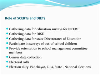 Role of SCERTs and DIETs
Gathering data for education surveys for NCERT
Gathering data for DISE
Gathering data for state Directorates of Education
Participate in surveys of out-of-school children
Provide orientation to school management committee
members
Census data collection
Electoral rolls
Election duty: Panchayat, Zilla, State , National elections
 