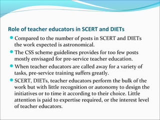 Role of teacher educators in SCERT and DIETs
Compared to the number of posts in SCERT and DIETs
the work expected is astronomical.
The CSS scheme guidelines provides for too few posts
mostly envisaged for pre-service teacher education.
When teacher educators are called away for a variety of
tasks, pre-service training suffers greatly.
SCERT, DIETs, teacher educators perform the bulk of the
work but with little recognition or autonomy to design the
initiatives or to time it according to their choice. Little
attention is paid to expertise required, or the interest level
of teacher educators.
 