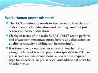 Work: Human power mismatch
The CCS envisioning needs to keep in mind that they are
district centers for education and training , and not just
centres of teacher education.
Clarity in terms of the tasks SCERT, DIETS are to perform
and create commensurate posts before any discussion on
quality or capacity building can be meaningful.
It is time to work out teacher educator: teacher ratio,
along the lines of teacher: pupil ratio specified in RtE. For
pre-service and in-service alone, a 1:60 ratio is required
(1:50 for in-service, 10 pre-service) and additional posts for
all other tasks.
 