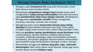 Konsep Umum Buku Kurikulum 2013
• Mengacu pada kompetensi inti yang telah dirumuskan untuk
kelas dimana buku tersebut ditulis
• Menjelaskan pengetahuan sebagai input kepada siswa untuk
menghasilkan output berupa keterampilan siswa dan bermuara
pada pembentukan sikap siswa sebagai outcome pembelajaran
• Menggunakan pendekatan saintifik melalui mengamati,
menanya, mencoba, menalar, dan menyaji
• Menggiring siswa untuk menemukan konsep yang sedang
dipelajari melalui deduksi [discovery learning]. Siswa sebisa
mungkin diajak untuk mencari tahu, bukan langsung diberi tahu.
• Memuat penilaian capaian pembelajaran secara bertahap mulai
review [ulasan], exercise [latihan], problem [pemecahan
masalah], challenge [tantangan yang membutuhkan pemikiran
mendalam], dan project [kegiatan bersama dalam memecahkan
permasalahan yang membutuhkan dukungan sumber lainnya].
• Menekankan penggunaan bahasa yang jelas, logis, sistematis.
• Keterampilan tidak selalu dalam ranah abstrak, tetapi juga harus
konkret dalam bentuk tindakan nyata
 