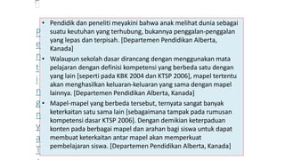 • Pendidik dan peneliti meyakini bahwa anak melihat dunia sebagai
suatu keutuhan yang terhubung, bukannya penggalan-penggalan
yang lepas dan terpisah. [Departemen Pendidikan Alberta,
Kanada]
• Walaupun sekolah dasar dirancang dengan menggunakan mata
pelajaran dengan definisi kompetensi yang berbeda satu dengan
yang lain [seperti pada KBK 2004 dan KTSP 2006], mapel tertentu
akan menghasilkan keluaran-keluaran yang sama dengan mapel
lainnya. [Departemen Pendidikan Alberta, Kanada]
• Mapel-mapel yang berbeda tersebut, ternyata sangat banyak
keterkaitan satu sama lain [sebagaimana tampak pada rumusan
kompetensi dasar KTSP 2006]. Dengan demikian keterpaduan
konten pada berbagai mapel dan arahan bagi siswa untuk dapat
membuat keterkaitan antar mapel akan memperkuat
pembelajaran siswa. [Departemen Pendidikan Alberta, Kanada]
P
e
n
t
i
n
g
n
y
a
T
 