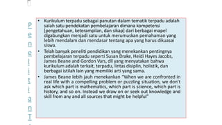 • Kurikulum terpadu sebagai panutan dalam tematik terpadu adalah
salah satu pendekatan pembelajaran dimana kompetensi
[pengetahuan, keterampilan, dan sikap] dari berbagai mapel
digabungkan menjadi satu untuk merumuskan pemahaman yang
lebih mendalam dan mendasar tentang apa yang harus dikuasai
siswa.
• Telah banyak peneliti pendidikan yang menekankan pentingnya
pembelajaran terpadu seperti Susan Drake, Heidi Hayes Jacobs,
James Beane and Gordon Vars, dll yang menyatakan bahwa
kurikulum adalah terkait, terpadu, lintas disiplin, holistik, dan
berbagai istilah lain yang memiliki arti yang sama.
• James Beane lebih jauh menekankan “When we are confronted in
real life with a compelling problem or puzzling situation, we don’t
ask which part is mathematics, which part is science, which part is
history, and so on. Instead we draw on or seek out knowledge and
skill from any and all sources that might be helpful”
P
e
n
e
l
i
t
i
a
n
T
 