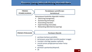 PROSES
PEMBELAJARAN
PROSES PENILAIAN
Kemampuan kreativitas diperoleh melalui:
 Observing [mengamati]
 Questioning [menanya]
 Associating [menalar]
 Experimenting [mencoba]
 Networking [Membentuk jejaring]
Pendekatan saintifik dan
kontekstual
 penilaian berbasis portofolio
 pertanyaan yang tidak memiliki jawaban tunggal,
 memberi nilai bagi jawaban nyeleneh,
 menilai proses pengerjaannya bukan hanya
hasilnya,
 penilaian spontanitas/ekspresif,
 dll
Penilaian Otentik
89
 