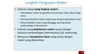 • Evaluasi ulang ruang lingkup materi:
– Meniadakan materi yang tidak esensial atau tidak relevan bagi
siswa
– Mempertahankan materi yang sesuai dengan kebutuhan siswa
– Menambahkan materi yang dianggap penting dalam
perbandingan internasional
• Evaluasi ulang kedalaman materi sesuai dengan
tuntutan perbandingan internasional [s/d reasoning]
• Menyusun kompetensi dasar yang sesuai dengan
materi yang dibutuhkan
Langkah Penguatan Materi
96
 
