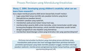 98
Proses Penilaian yang Mendukung Kreativitas
Sharp, C. 2004. Developing young children’s creativity: what can we
learn from research?:
Guru dapat membuat peserta didik berani berperilaku kreatif melalui:
• tugas yang tidak hanya memiliki satu jawaban tertentu yang benar
[banyak/semua jawaban benar],
• mentolerir jawaban yang nyeleneh,
• menekankan pada proses bukan hanya hasil saja,
• memberanikan peserta didik untuk mencoba, untuk menentukan sendiri yang
kurang jelas/lengkap informasinya, untuk memiliki interpretasi sendiri terkait
dengan pengetahuan atau kejadian yang diamatinya
• memberikan keseimbangan antara yang terstruktur dan yang spontan/ekspresif
Perlunya merumuskan kurikulum yang mencakup proses penilaian yang
menekankan pada proses dan hasil sehingga diperlukan penilaian berbasis
portofolio (pertanyaan yang tidak memiliki jawaban tunggal, memberi nilai bagi
jawaban nyeleneh, menilai proses pengerjaannya bukan hanya hasilnya, penilaian
spontanitas/ekspresif, dll) 98
 