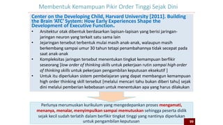 99
Membentuk Kemampuan Pikir Order Tinggi Sejak Dini
Center on the Developing Child, Harvard University [2011]. Building
the Brain ‘ATC’ System: How Early Experiences Shape the
Development of Executive Function.
• Arsitektur otak dibentuk berdasarkan lapisan-lapisan yang berisi jaringan-
jaringan neuron yang terkait satu sama lain
• Jejaringan tersebut terbentuk mulai masih anak-anak, walaupun masih
berkembang sampai umur 30 tahun tetapi penambahannya tidak secepat pada
saat anak-anak
• Kompleksitas jaringan tersebut menentukan tingkat kemampuan berfikir
seseorang [low order of thinking skills untuk pekerjaan rutin sampai high order
of thinking skills untuk pekerjaan pengambilan keputusan eksekutif ]
• Untuk itu diperlukan sistem pembelajaran yang dapat membangun kemampuan
high order thinking skill tersebut [melalui mencari tahu bukan diberi tahu] sejak
dini melalui pemberian kebebasan untuk menentukan apa yang harus dilakukan
Perlunya merumuskan kurikulum yang mengedepankan proses mengamati,
menanya, menalar, menyimpulkan sampai memutuskan sehingga peserta didik
sejak kecil sudah terlatih dalam berfikir tingkat tinggi yang nantinya diperlukan
untuk pengambilan keputusan 99
 