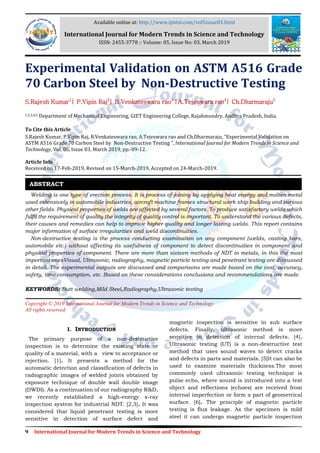 9 International Journal for Modern Trends in Science and Technology
Experimental Validation on ASTM A516 Grade
70 Carbon Steel by Non-Destructive Testing
S.Rajesh Kumar1
| P.Vipin Raj2
| B.Venkateswara rao3
|A.Tejeswara rao4
| Ch.Dharmaraju5
1,2,3,4,5 Department of Mechanical Engineering, GIET Engineering College, Rajahmundry, Andhra Pradesh, India.
To Cite this Article
S.Rajesh Kumar, P.Vipin Raj, B.Venkateswara rao, A.Tejeswara rao and Ch.Dharmaraju, “Experimental Validation on
ASTM A516 Grade 70 Carbon Steel by Non-Destructive Testing ”, International Journal for Modern Trends in Science and
Technology, Vol. 05, Issue 03, March 2019, pp.-09-12.
Article Info
Received on 17-Feb-2019, Revised on 15-March-2019, Accepted on 24-March-2019.
Welding is one type of erection process. It is process of joining by applying heat energy and molten metal
used extensively in automobile industries, aircraft machine frames structural work ship building and various
other fields. Physical properties of welds are affected by several factors. To produce satisfactory welds which
fulfil the requirement of quality the integrity of quality control is important. To understand the various defects,
their causes and remedies can help to improve higher quality and longer lasting welds. This report contains
major information of surface irregularities and weld discontinuities.
Non-destructive testing is the process conducting examination on any component (welds, casting bars,
automobile etc.) without affecting its usefulness of component to detect discontinuities in component and
physical properties of component. There are more than sixteen methods of NDT in metals, in this the most
important onesVisual, Ultrasonic, radiography, magnetic particle testing and penetrant testing are discussed
in detail. The experimental outputs are discussed and comparisons are made based on the cost, accuracy,
safety, time consumption, etc. Based on these considerations conclusions and recommendations are made.
KEYWORDS: Butt welding,Mild Steel,Radiography,Ultrasonic testing
Copyright © 2019 International Journal for Modern Trends in Science and Technology
All rights reserved.
I. INTRODUCTION
The primary purpose of a non-destructive
inspection is to determine the existing state or
quality of a material, with a view to acceptance or
rejection. [1]. It presents a method for the
automatic detection and classification of defects in
radiographic images of welded joints obtained by
exposure technique of double wall double image
(DWDI). As a continuation of our radiography R&D,
we recently established a high-energy x-ray
inspection system for industrial NDT. [2,3]. It was
considered that liquid penetrant testing is more
sensitive in detection of surface defect and
magnetic inspection is sensitive in sub surface
defects. Finally, ultrasonic method is more
sensitive in detection of internal defects. [4].
Ultrasonic testing (UT) is a non-destructive test
method that uses sound waves to detect cracks
and defects in parts and materials. [5]It can also be
used to examine materials thickness.The most
commonly used ultrasonic testing technique is
pulse echo, where sound is introduced into a test
object and reflections (echoes) are received from
internal imperfection or form a part of geometrical
surface. [6]. The principle of magnetic particle
testing is flux leakage. As the specimen is mild
steel it can undergo magnetic particle inspection
ABSTRACT
Available online at: http://www.ijmtst.com/vol5issue03.html
International Journal for Modern Trends in Science and Technology
ISSN: 2455-3778 :: Volume: 05, Issue No: 03, March 2019
 