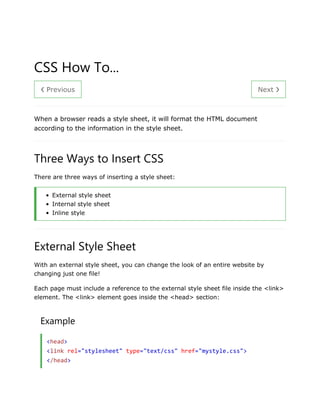 ❮ Previous Next ❯
CSS How To...
When a browser reads a style sheet, it will format the HTML document
according to the information in the style sheet.
Three Ways to Insert CSS
There are three ways of inserting a style sheet:
• External style sheet
• Internal style sheet
• Inline style
External Style Sheet
With an external style sheet, you can change the look of an entire website by
changing just one file!
Each page must include a reference to the external style sheet file inside the <link>
element. The <link> element goes inside the <head> section:
Example
<head>
<link rel="stylesheet" type="text/css" href="mystyle.css">
</head>
 
