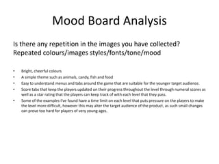 Mood Board Analysis
Is there any repetition in the images you have collected?
Repeated colours/images styles/fonts/tone/mood
• Bright, cheerful colours
• A simple theme such as animals, candy, fish and food
• Easy to understand menus and tabs around the game that are suitable for the younger target audience.
• Score tabs that keep the players updated on their progress throughout the level through numeral scores as
well as a star rating that the players can keep track of with each level that they pass.
• Some of the examples I've found have a time limit on each level that puts pressure on the players to make
the level more difficult, however this may alter the target audience of the product, as such small changes
can prove too hard for players of very young ages.
 