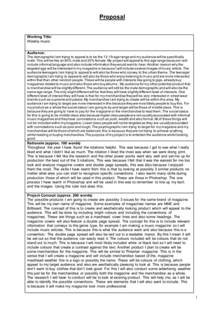 Proposal
1
Working Title:
Weekly music
Audience:
The demographic Iam trying to appeal is to be the 13-19-age range and my audience will be specifically
male.This will be like an 80% male and 20% female. My projectwill appeal to this age range because I will
include informal language and also include information theywould wantto hear.Another reason why the
targeted age will be interested in my magazine is because Iwill include several images ofmusic artists.The
audience teenagers Iam trying to appeal to will also be those who convey to the urban theme. The teenager
demographic Iam trying to appeal to will also be those who enjoy listening to music and are more interested
within that than other random people.These will be people with interests like going to gigs,alreadybuy
magazines related to music and also those who buyalbums. My audience for my other potential product that
is merchandise will be slightlydifferent. The audience will still be the male demographic and will also be the
same age range.The only slightdifferentwill be that they will have slightlydifferent level of interests.One
different level of interestthey will have is that for my merchandise theywill be very interested in streetwear
brands such as supreme and palace.My merchandise Iam trying to create will be within this area. My
audience I am trying to target are more interested in this because theyare mostlikely people to buy this. For
my product as a whole the social status I am going to try and target will be those of middle class.This is
because they are going to have to pay for the magazine or the merchandise to read them.The social status
for this is going to be middle class also because higher class people are notusuallyassociated with informal
music magazines and theyhave connotations such as posh,wealth and also formal.All of these things will
not be included within mymagazine.Lower class people will notbe targeted as they are usuallyassociated
with connotations such as poor and rough.The psychographic Iam trying to target for my magazine and my
merchandise will be those ofwhich are balanced,this is because theyare not trying to achieve anything
whilstreading or buying merchandise.The purpose ofmy project is to entertain the audience whilstlooking
good.
Rationale (approx. 100 words)
Throughout the year I have found the rotations helpful. This was because I got to see what I really
liked and what I didn’t like as much. The rotation I liked the most was when we were doing print.
This is because I felt like the research and the other power points went very well and set me up for
production the best out of the 3 rotations. This was because I felt that it was the easiest for me too
look and analyse magazine covers and double page spreads, this was also because I enjoyed
them the most. The skills I have learnt from this is that by looking at possibly 3 similar products no
matter what area you can start to recognize specific conventions. I also learnt many skills during
production those of which will be used in this product. These are those in Photoshop. The one
process I have learnt in Photoshop and will be used in this was to remember to line up my tech
and the images. Using the ruler tool does this.
Project Concept (approx. 200 words)
The possible products I am going to create are possibly 3 issues for the same brand of magazine.
This will be my own name of magazine. Some examples of magazines names are NME and
Billboard. The concept of this is to create and aesthetically looking product which will appeal to the
audience. This will be done by including bright colours and including the conventions of
magazines. These are things such as a masthead; cover lines and also some headings. The
magazine covers will also feature a double page spread. The concept for this is to include relevant
information that conveys to the genre type, for example I am making a music magazine so I will
include music articles. This is because this is what the audience want and also because this is a
convention. The double page spread will also be laid out in a readable manor. By this I mean it will
be set out so that the audience can easily read it. The colours included will be colours that do not
stand out to much. This is because I will most likely included white or black text so I will need to
include colours that create a contrast against the text. Another product I plan to create will be
some merchandise for the magazine. This will be similar to Thrasher magazine. This is in the
sense that I will create a magazine and will include merchandise based of the, magazine
masthead weather this is a logo or possibly the name. These will be colours of clothing, which
appeal to my target audience and also are aesthetically pleasing to look at. This is because people
don’t want to buy clothes that don’t look good. For this I will also conduct some advertising weather
this just be for the merchandise or possibly both the magazine and the merchandise as a whole.
The research I will have to conduct will be to look at existing product. This will help me, as I will be
able to identify the possible conventions. These are elements that I will also want to include. This
is because it will make my magazine look more professional.
 