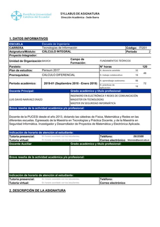 SYLLABUS DE ASIGNATURA
Dirección Académica - Sede Ibarra
1. DATOS INFORMATIVOS
ESCUELA
CARRERA Código: ITI201
Asignatura/Módulo: Período 2
Proyecto Integrador:
Unidad de Organización:BASICA
Campo de
Formación:
Paralelo: N° horas 120
Plan de estudios: H. docencia asistida: 32
Prerrequisitos: H. trabajo colaborativo: 16
H. aprendizaje autónomo: 56
H. prácticas de
aplicación:
16
Tutoría presencial: Teléfono:
Tutoría virtual: Correo electrónico:
Tutoría presencial: Teléfono:
Tutoría virtual: Correo electrónico:
2. DESCRIPCIÓN DE LA ASIGNATURA
En horario acordado con los estudiantes.
2615500
ldnarvaez@pucesi.edu.ec
Indicación de horario de atención al estudiante:
Docente Auxiliar Grado académico y título profesional:
Breve reseña de la actividad académica y/o profesional:
Indicación de horario de atención al estudiante:
En horario acordado con los estudiantes.
En horario acordado con los estudiantes.
Breve reseña de la actividad académica y/o profesional:
Docente de la PUCESI desde el año 2013, dictando las cátedras de Física, Matemática y Redes en las
diferentes escuelas. Egreesado de la Maestría en Tecnologías y Práctica Docente, y de la Maestría en
Seguridad Informática. Investigador y Desarrollador de Proyectos de Matemática y Electrónica Aplicada.
Docente Principal: Grado académico y título profesional:
Escuela de Ingeniería
Tecnologías de Información
Pensum 2017
FUNDAMENTOS TEÒRICOS
CALCULO DIFERENCIAL
48
72Periodo académico: 2019-01 (Septiembre 2018 - Enero 2019)
CÁLCULO INTEGRAL
LUIS DAVID NARVAEZ ERAZO
INGENIERO EN ELECTRÓNICA Y REDES DE COMUNICACIÓN
MAGISTER EN TECNOLOGÍAS
MASTER EN SEGURIDAD INFORMÁTICA
En horario acordado con los estudiantes.
 