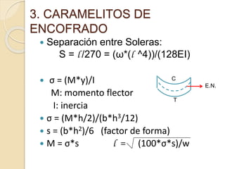 3. CARAMELITOS DE
ENCOFRADO
 Separación entre Soleras:
S = l /270 = (ω*(l ^4))/(128EI)
 σ = (M*y)/I
M: momento flector
I: inercia
 σ = (M*h/2)/(b*h3/12)
 s = (b*h2)/6 (factor de forma)
 M = σ*s l = (100*σ*s)/w
T
C
E.N.
 