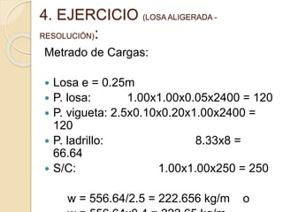 4. EJERCICIO (LOSA ALIGERADA -
RESOLUCIÓN):
Metrado de Cargas:
 Losa e = 0.25m
 P. losa: 1.00x1.00x0.05x2400 = 120
 P. vigueta: 2.5x0.10x0.20x1.00x2400 =
120
 P. ladrillo: 8.33x8 =
66.64
 S/C: 1.00x1.00x250 = 250
w = 556.64/2.5 = 222.656 kg/m o
 