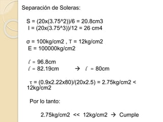 Separación de Soleras:
S = (20x(3.75^2))/6 = 20.8cm3
I = (20x(3.75^3))/12 = 26 cm4
σ = 100kg/cm2 , Τ = 12kg/cm2
E = 100000kg/cm2
l = 96.8cm
l = 82.19cm  l = 80cm
τ = (0.9x2.22x80)/(20x2.5) = 2.75kg/cm2 <
12kg/cm2
Por lo tanto:
2.75kg/cm2 << 12kg/cm2  Cumple
 
