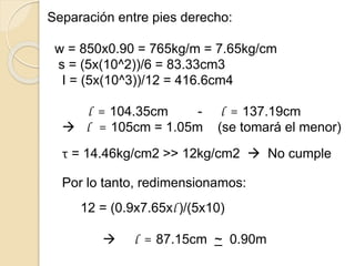 Separación entre pies derecho:
w = 850x0.90 = 765kg/m = 7.65kg/cm
s = (5x(10^2))/6 = 83.33cm3
I = (5x(10^3))/12 = 416.6cm4
l = 104.35cm - l = 137.19cm
 l = 105cm = 1.05m (se tomará el menor)
τ = 14.46kg/cm2 >> 12kg/cm2  No cumple
Por lo tanto, redimensionamos:
12 = (0.9x7.65xl )/(5x10)
 l = 87.15cm ~ 0.90m
 