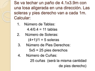 Se va techar un paño de 4.1x3.9m con
una losa aligerada en una dirección. Las
soleras y pies derecho van a cada 1m.
Calcular:
1. Número de Tablas:
4.4/0.4 = 11 tablas
2. Número de Soleras:
(4+1)/1 = 5 soleras
3. Número de Pies Derechos:
5x5 = 25 pies derechos
4. Número de Cuñas:
25 cuñas (será la misma cantidad
de pies derecho)
 