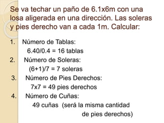 Se va techar un paño de 6.1x6m con una
losa aligerada en una dirección. Las soleras
y pies derecho van a cada 1m. Calcular:
1. Número de Tablas:
6.40/0.4 = 16 tablas
2. Número de Soleras:
(6+1)/7 = 7 soleras
3. Número de Pies Derechos:
7x7 = 49 pies derechos
4. Número de Cuñas:
49 cuñas (será la misma cantidad
de pies derechos)
 