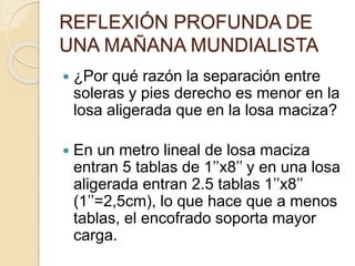REFLEXIÓN PROFUNDA DE
UNA MAÑANA MUNDIALISTA
 ¿Por qué razón la separación entre
soleras y pies derecho es menor en la
losa aligerada que en la losa maciza?
 En un metro lineal de losa maciza
entran 5 tablas de 1’’x8’’ y en una losa
aligerada entran 2.5 tablas 1’’x8’’
(1’’=2,5cm), lo que hace que a menos
tablas, el encofrado soporta mayor
carga.
 