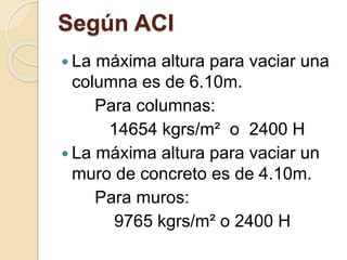 Según ACI
 La máxima altura para vaciar una
columna es de 6.10m.
Para columnas:
14654 kgrs/m² o 2400 H
 La máxima altura para vaciar un
muro de concreto es de 4.10m.
Para muros:
9765 kgrs/m² o 2400 H
 