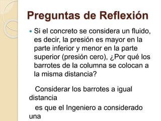 Preguntas de Reflexión
 Si el concreto se considera un fluido,
es decir, la presión es mayor en la
parte inferior y menor en la parte
superior (presión cero), ¿Por qué los
barrotes de la columna se colocan a
la misma distancia?
Considerar los barrotes a igual
distancia
es que el Ingeniero a considerado
una
 