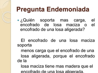 Pregunta Endemoniada
 ¿Quién soporta mas carga, el
encofrado de losa maciza o el
encofrado de una losa aligerada?
El encofrado de una losa maciza
soporta
menos carga que el encofrado de una
losa aligerada, porque el encofrado
de la
losa maciza tiene mas madera que el
 