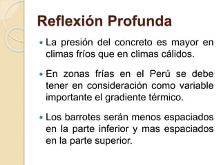 Reflexión Profunda
 La presión del concreto es mayor en
climas fríos que en climas cálidos.
 En zonas frías en el Perú se debe
tener en consideración como variable
importante el gradiente térmico.
 Los barrotes serán menos espaciados
en la parte inferior y mas espaciados
en la parte superior.
 