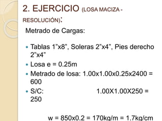 2. EJERCICIO (LOSA MACIZA -
RESOLUCIÓN):
Metrado de Cargas:
 Tablas 1”x8”, Soleras 2”x4”, Pies derecho
2”x4”
 Losa e = 0.25m
 Metrado de losa: 1.00x1.00x0.25x2400 =
600
 S/C: 1.00X1.00X250 =
250
w = 850x0.2 = 170kg/m = 1.7kg/cm
 