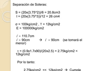 Separación de Soleras:
S = (20x(3.75^2))/6 = 20.8cm3
I = (20x(3.75^3))/12 = 26 cm4
σ = 100kg/cm2 , Τ = 12kg/cm2
E = 100000kg/cm2
l = 110.7cm
l = 90cm  l = 90cm (se tomará el
menor)
τ = (0.9x1.7x90)/(20x2.5) = 2.75kg/cm2 <
12kg/cm2
Por lo tanto:
 
