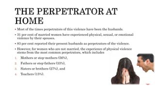  Most of the times perpetrators of this violence have been the husbands.
 31 per cent of married women have experienced physical, sexual, or emotional
violence by their spouses.
 83 per cent reported their present husbands as perpetrators of the violence.
 However, for women who are not married, the experience of physical violence
stems from the most common perpetrators, which includes
1. Mothers or step-mothers (56%),
2. Fathers or step-fathers (33%),
3. Sisters or brothers (27%), and
4. Teachers (15%).
 