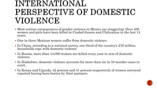  Most serious consequences of gender violence in Mexico are staggering: Over 400
women and girls have been killed in Ciudad Juarez and Chihuahua in the last 14
years.
 One in three Mexican women suffer from domestic violence.
 In China, according to a national survey, one-third of the country’s 270 million
households cope with domestic violence
 In Russia, more than 14,000 women are killed every year in acts of domestic
violence.
 In Zimbabwe, domestic violence accounts for more than six in 10 murder cases in
court.
 In Kenya and Uganda, 42 percent and 41 percent respectively of women surveyed
reported having been beaten by their partners.
 
