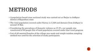  A population based cross sectional study was carried out at Daijar in Jodhpur
district of Rajasthan state
 The total population covered under Survey is 3,329 and distance from Jodhpur is
around 18 Km.
 Considering the prevalence of domestic violence as 37.2%, our sample size
constituted of 80 people Out of total population covered under that rural program
 List of all married females of the village was made and simple random sampling
method was used for the selection of study participants.
 