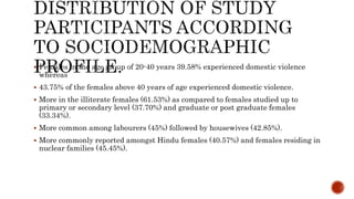  Females in the age group of 20-40 years 39.58% experienced domestic violence
whereas
 43.75% of the females above 40 years of age experienced domestic violence.
 More in the illiterate females (61.53%) as compared to females studied up to
primary or secondary level (37.70%) and graduate or post graduate females
(33.34%).
 More common among labourers (45%) followed by housewives (42.85%).
 More commonly reported amongst Hindu females (40.57%) and females residing in
nuclear families (45.45%).
 