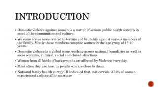  Domestic violence against women is a matter of serious public health concern in
most of the communities and culture.
 We come across news related to torture and brutality against various members of
the family. Mostly these members comprise women in the age group of 15-40
years.
 Domestic violence is a global issue reaching across national boundaries as well as
socio economic, cultural, racial and class distinctions.
 Women from all kinds of backgrounds are affected by Violence every day.
 Most often they are hurt by people who are close to them.
 National family health survey-III indicated that, nationwide, 37.2% of women
experienced violence after marriage
 
