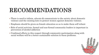  There is need to inform, educate & communicate to the society about domestic
violence and the existing laws to protect women against domestic violence.
 Emphasis should be given on female education so as to make them self-reliant
 Role of social activists, formal and non-formal community leaders is important in
prevention of alcohol addiction
 Combined efforts in this respect through community participation along with
social welfare will be a better sustainable solution to these problems.
 