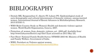  Deotale MK, Ranganathan U, Akarte SV, Lokare PO. Epidemiological study of
socio-demographic and cultural determinants of domestic violence, among married
women. International Journal of Recent Advances in Multidisciplinary Research.
2015:2(3)301-5.
 WHO Multi Country Study on Women’s Health and domestic violence against
women. World Health Organization, Geneva, 2007.
 Protection_of_women_from_domestic_violence_act _2005.pdf. Available from:
http://www.lawyerscollective.org/ files/ [Last accessed on 2013 May 23].
 Fact Sheet: National Family Health Survey NFHSIII 2005-06. Ministry of Health
and Family Welfare, Government of India.
 WHO. Factsheet on Violence against women,
http://www.who.int/mediacentre/factsheets/fs239/en
 