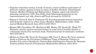  Yugantar education society, A study of nature, extent incidence and impact of
domestic violence against women in states of Andhra Pradesh, Chhattisgarh,
Gujarat, Madhya Pradesh and Maharashtra, Nagpur, report sub-mitted to
planning commission, GOI, New Delhi, http://planningcommission.nic.in/
reports/sereport/ ser/ stdy_demvio.pdf [Last accessed on 31/03/14].
 Begum S, Donta B, Nair S, Prakasam CP. Sociodemographic factors associated
with domestic violence in urban slums, Mumbai, Maharashtra, India. India
journal Medical Research June 2015:141(6):783-8.
 Khapre MP, Chaudhary SG, Mesharam RD, Mudey AB, Nayak SC, Wagh VV.
Domestic violence against married women in rural area of wardha district: a
community based cross sectional study. National journal of community medicine.
2014:5(4):355-8.
 Mishra A, Patne SK, Tiwari R, Srivastava DK, Gour N, Bansa M. Cross-sectional
Study to Find out the Prevalence of Different Types of Domestic Violence in
Gwalior City and to Identify the Various Risk and Protective Factors for Domestic
Violence,Indian Journal of Community Medicine/Vol 39/Issue 1/Jan 2014.
 