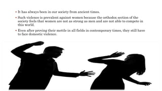 It has always been in our society from ancient times.
 Such violence is prevalent against women because the orthodox section of the
society feels that women are not as strong as men and are not able to compete in
this world.
 Even after proving their mettle in all fields in contemporary times, they still have
to face domestic violence.
 