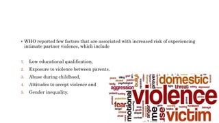  WHO reported few factors that are associated with increased risk of experiencing
intimate partner violence, which include
1. Low educational qualification,
2. Exposure to violence between parents,
3. Abuse during childhood,
4. Attitudes to accept violence and
5. Gender inequality.
 
