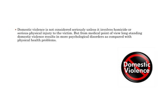  Domestic violence is not considered seriously unless it involves homicide or
serious physical injury to the victim. But from medical point of view long standing
domestic violence results in more psychological disorders as compared with
physical health problems.
 