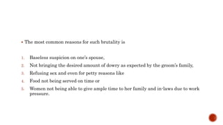  The most common reasons for such brutality is
1. Baseless suspicion on one’s spouse,
2. Not bringing the desired amount of dowry as expected by the groom’s family,
3. Refusing sex and even for petty reasons like
4. Food not being served on time or
5. Women not being able to give ample time to her family and in-laws due to work
pressure.
 