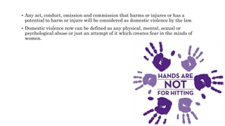  Any act, conduct, omission and commission that harms or injures or has a
potential to harm or injure will be considered as domestic violence by the law.
 Domestic violence now can be defined as any physical, mental, sexual or
psychological abuse or just an attempt of it which creates fear in the minds of
women.
 