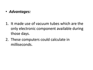 • Advantages:
1. It made use of vacuum tubes which are the
only electronic component available during
those days.
2. These computers could calculate in
milliseconds.
 