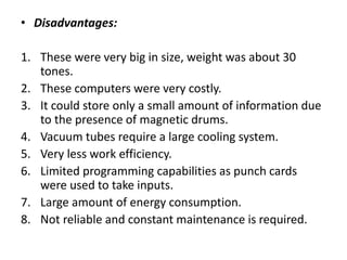• Disadvantages:
1. These were very big in size, weight was about 30
tones.
2. These computers were very costly.
3. It could store only a small amount of information due
to the presence of magnetic drums.
4. Vacuum tubes require a large cooling system.
5. Very less work efficiency.
6. Limited programming capabilities as punch cards
were used to take inputs.
7. Large amount of energy consumption.
8. Not reliable and constant maintenance is required.
 