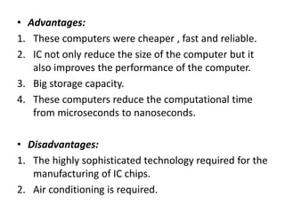 • Advantages:
1. These computers were cheaper , fast and reliable.
2. IC not only reduce the size of the computer but it
also improves the performance of the computer.
3. Big storage capacity.
4. These computers reduce the computational time
from microseconds to nanoseconds.
• Disadvantages:
1. The highly sophisticated technology required for the
manufacturing of IC chips.
2. Air conditioning is required.
 