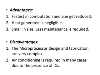 • Advantages:
1. Fastest in computation and size get reduced.
2. Heat generated is negligible.
3. Small in size, Less maintenance is required.
• Disadvantages:
1. The Microprocessor design and fabrication
are very complex.
2. Air conditioning is required in many cases
due to the presence of ICs.
 