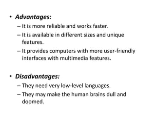 • Advantages:
– It is more reliable and works faster.
– It is available in different sizes and unique
features.
– It provides computers with more user-friendly
interfaces with multimedia features.
• Disadvantages:
– They need very low-level languages.
– They may make the human brains dull and
doomed.
 