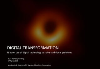 DIGITAL TRANSFORMATION
A novel use of digital technology to solve traditional problems
BCM monthly meeting
17 April, 2019
Munkzorig.B, Director of IT division, MobiCom Corporation
 