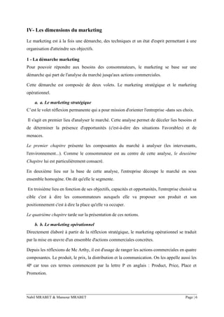 Nabil MRABET & Mansour MRABET Page | 6
IV- Les dimensions du marketing
Le marketing est à la fois une démarche, des techniques et un état d'esprit permettant à une
organisation d'atteindre ses objectifs.
1 - La démarche marketing
Pour pouvoir répondre aux besoins des consommateurs, le marketing se base sur une
démarche qui part de l'analyse du marché jusqu'aux actions commerciales.
Cette démarche est composée de deux volets. Le marketing stratégique et le marketing
opérationnel.
a. a. Le marketing stratégique
C’est le volet réflexion permanente qui a pour mission d'orienter l'entreprise -dans ses choix.
Il s'agit en premier lieu d'analyser le marché. Cette analyse permet de déceler lies besoins et
de déterminer la présence d'opportunités (c'est-à-dire des situations Favorables) et de
menaces.
Le premier chapitre présente les composantes du marché à analyser (les intervenants,
l'environnement...). Comme le consommateur est au centre de cette analyse, le deuxième
Chapitre lui est particulièrement consacré.
En deuxième lieu sur la base de cette analyse, l'entreprise découpe le marché en sous
ensemble homogène. On dit qu'elle le segmente.
En troisième lieu en fonction de ses objectifs, capacités et opportunités, l'entreprise choisit sa
cible c'est à dire les consommateurs auxquels elle va proposer son produit et son
positionnement c'est à dire la place qu'elle va occuper.
Le quatrième chapitre tarde sur la présentation de ces notions.
b. b. Le marketing opérationnel
Directement élaboré à partir de la réflexion stratégique, le marketing opérationnel se traduit
par la mise en œuvre d'un ensemble d'actions commerciales concrètes.
Depuis les réflexions de Mc Arthy, il est d'usage de ranger les actions commerciales en quatre
composantes. Le produit, le prix, la distribution et la communication. On les appelle aussi les
4P car tous ces termes commencent par la lettre P en anglais : Product, Price, Place et
Promotion.
 