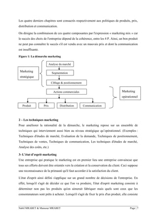 Nabil MRABET & Mansour MRABET Page | 7
Les quatre derniers chapitres sont consacrés respectivement aux politiques de produits, prix,
distribution et communication.
On désigne la combinaison de ces quatre composantes par l'expression « marketing mix » car
le succès des choix de l'entreprise dépend de la cohérence, entre les 4 P. Ainsi, un bon produit
ne peut pas connaître le succès s'il est vendu avec un mauvais prix et dont la communication
est insuffisante.
Figure 1: La démarche marketing
2 – Les techniques marketing
Pour améliorer la rationalité de la démarche, le marketing repose sur un ensemble de
techniques qui interviennent aussi bien au niveau stratégique qu’opérationnel. (Exemples :
Techniques d'études de marché, Evaluation de la demande, Techniques de positionnement,
Techniques de ventes, Techniques de communication, Les techniques d'études de marché,
Analyse des coûts, etc.)
3- L’état d’esprit marketing
Une entreprise qui pratique le marketing est en premier lieu une entreprise convaincue que
tous ses efforts doivent être orientés vers la création et la conservation du client. Ceci suppose
une reconnaissance de la primauté qu'il faut accorder à la satisfaction du client.
L'état d'esprit ainsi défini s'applique sur un grand nombre de décisions de l'entreprise. En
effet, lorsqu'il s'agit de décider ce que l'on va produire, l'état d'esprit marketing consiste à
déterminer non pas les produits qu'on aimerait fabriquer mais quels sont ceux que les
consommateurs sont prêts à acheter. Lorsqu'il s'agit de fixer le prix d'un produit, elle consiste
Analyse du marché
Segmentation
Ciblage & positionnement
Actions commerciales
Produit Prix Distribution Communication
Marketing
opérationnel
Marketing
stratégique
 